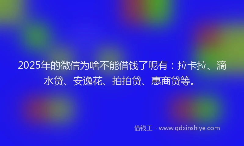 2025年的微信为啥不能借钱了呢有：拉卡拉、滴水贷、安逸花、拍拍贷、惠商贷等。