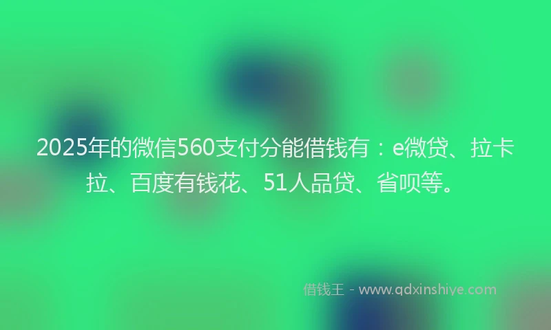 2025年的微信560支付分能借钱有：e微贷、拉卡拉、百度有钱花、51人品贷、省呗等。
