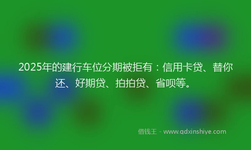 2025年的建行车位分期被拒有：信用卡贷、替你还、好期贷、拍拍贷、省呗等。