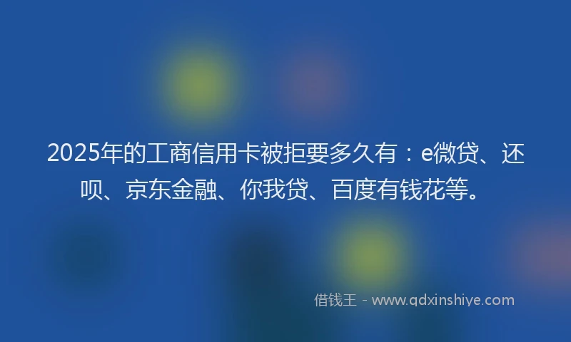 2025年的工商信用卡被拒要多久有：e微贷、还呗、京东金融、你我贷、百度有钱花等。