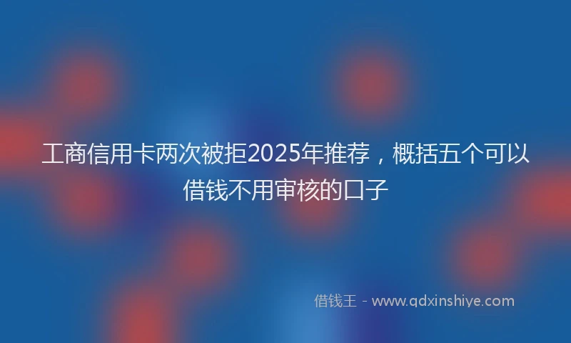 工商信用卡两次被拒2025年推荐，概括五个可以借钱不用审核的口子