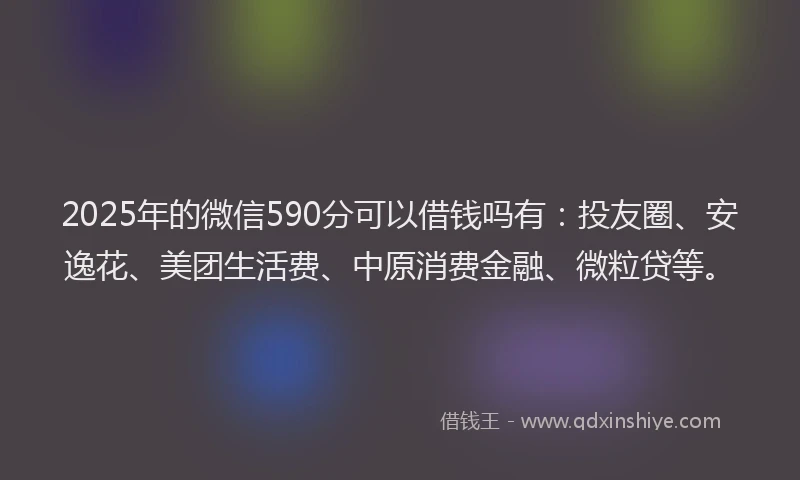 2025年的微信590分可以借钱吗有：投友圈、安逸花、美团生活费、中原消费金融、微粒贷等。