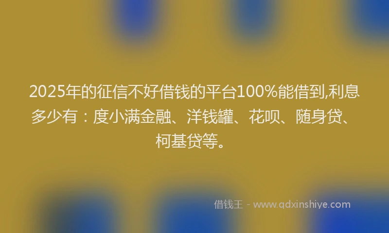 2025年的征信不好借钱的平台100%能借到,利息多少有：度小满金融、洋钱罐、花呗、随身贷、柯基贷等。