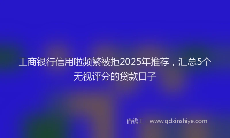 工商银行信用啦频繁被拒2025年推荐，汇总5个无视评分的贷款口子