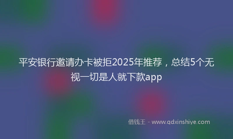 平安银行邀请办卡被拒2025年推荐，总结5个无视一切是人就下款app