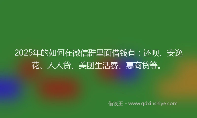 2025年的如何在微信群里面借钱有：还呗、安逸花、人人贷、美团生活费、惠商贷等。