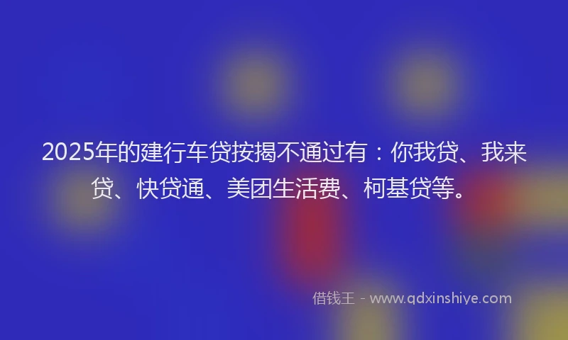 2025年的建行车贷按揭不通过有：你我贷、我来贷、快贷通、美团生活费、柯基贷等。