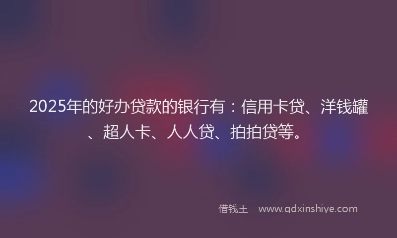 2025年的好办贷款的银行有：信用卡贷、洋钱罐、超人卡、人人贷、拍拍贷等。