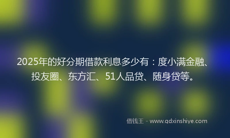 2025年的好分期借款利息多少有：度小满金融、投友圈、东方汇、51人品贷、随身贷等。
