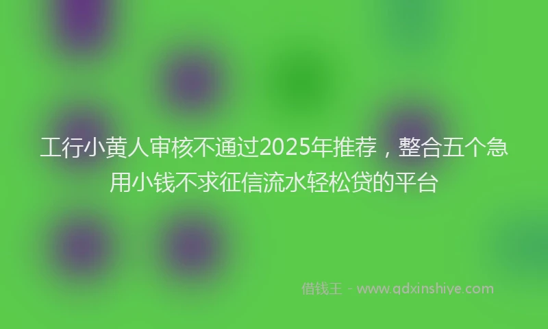 工行小黄人审核不通过2025年推荐，整合五个急用小钱不求征信流水轻松贷的平台