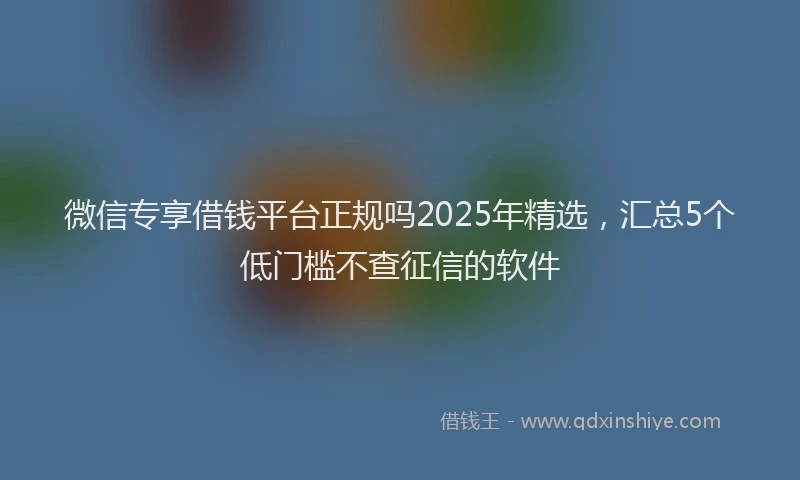 微信专享借钱平台正规吗2025年精选，汇总5个低门槛不查征信的软件