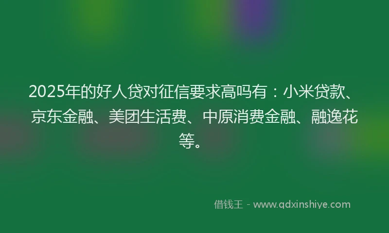 2025年的好人贷对征信要求高吗有：小米贷款、京东金融、美团生活费、中原消费金融、融逸花等。