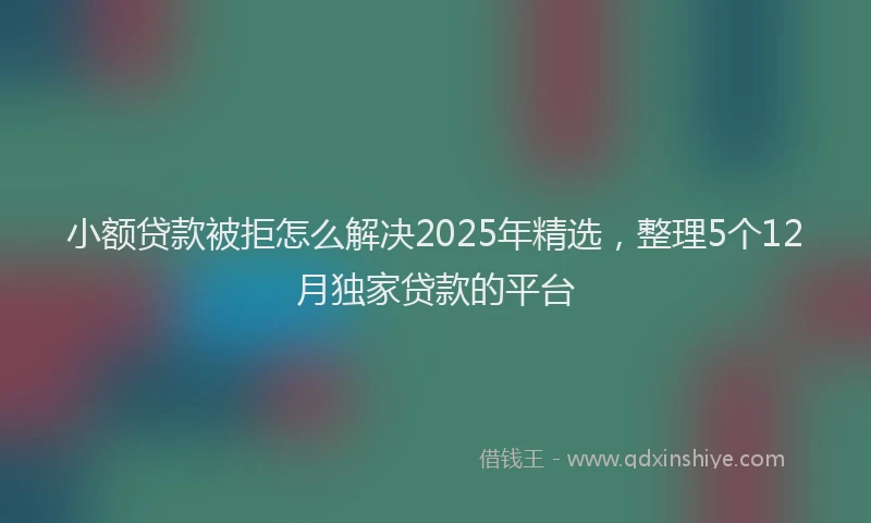小额贷款被拒怎么解决2025年精选，整理5个12月独家贷款的平台