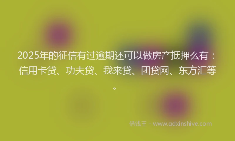 2025年的征信有过逾期还可以做房产抵押么有：信用卡贷、功夫贷、我来贷、团贷网、东方汇等。