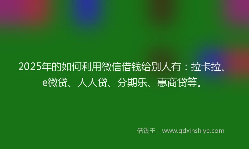 2025年的如何利用微信借钱给别人有：拉卡拉、e微贷、人人贷、分期乐、惠商贷等。