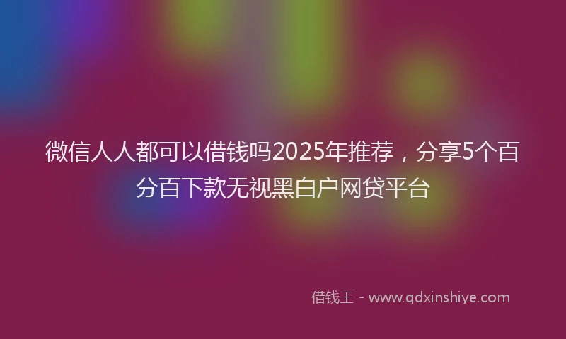 微信人人都可以借钱吗2025年推荐，分享5个百分百下款无视黑白户网贷平台
