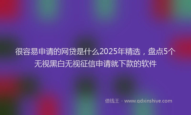 很容易申请的网贷是什么2025年精选，盘点5个无视黑白无视征信申请就下款的软件