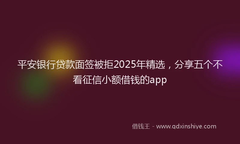 平安银行贷款面签被拒2025年精选，分享五个不看征信小额借钱的app