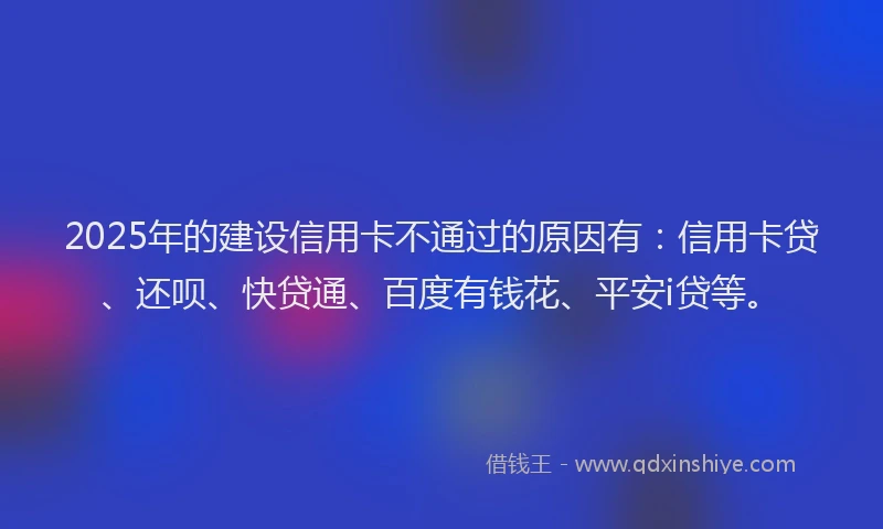 2025年的建设信用卡不通过的原因有：信用卡贷、还呗、快贷通、百度有钱花、平安i贷等。