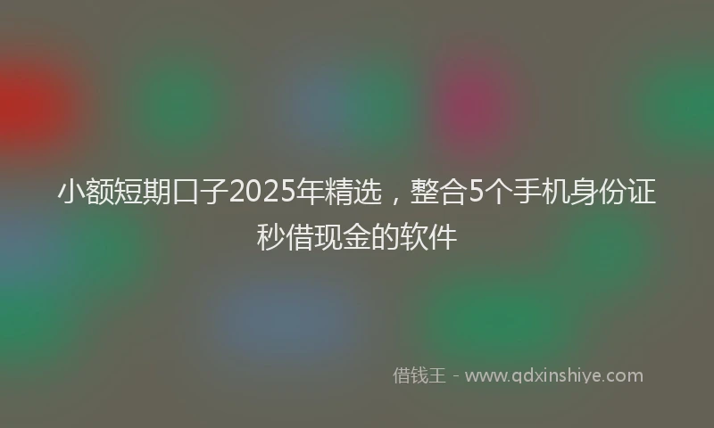 小额短期口子2025年精选，整合5个手机身份证秒借现金的软件