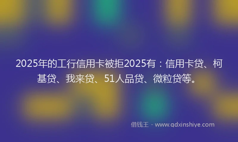 2025年的工行信用卡被拒2025有：信用卡贷、柯基贷、我来贷、51人品贷、微粒贷等。