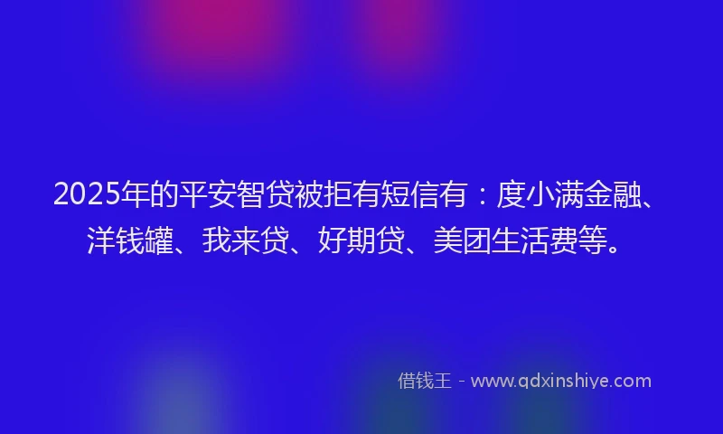 2025年的平安智贷被拒有短信有：度小满金融、洋钱罐、我来贷、好期贷、美团生活费等。