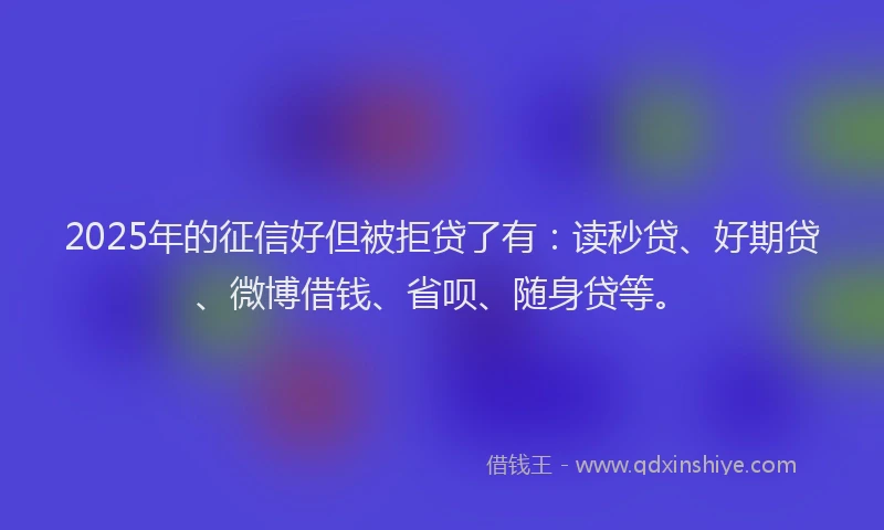 2025年的征信好但被拒贷了有：读秒贷、好期贷、微博借钱、省呗、随身贷等。