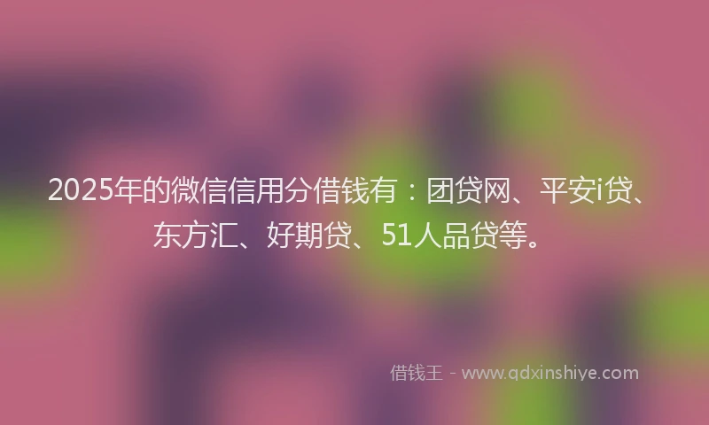 2025年的微信信用分借钱有：团贷网、平安i贷、东方汇、好期贷、51人品贷等。