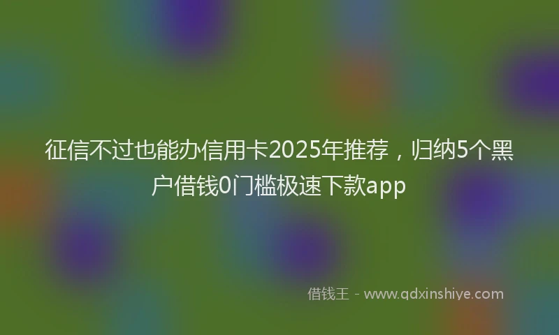 征信不过也能办信用卡2025年推荐，归纳5个黑户借钱0门槛极速下款app