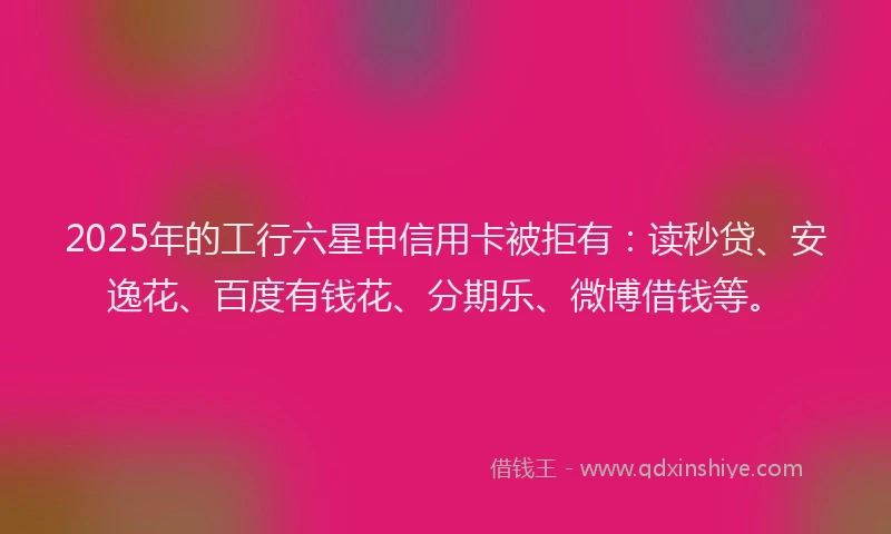 2025年的工行六星申信用卡被拒有：读秒贷、安逸花、百度有钱花、分期乐、微博借钱等。