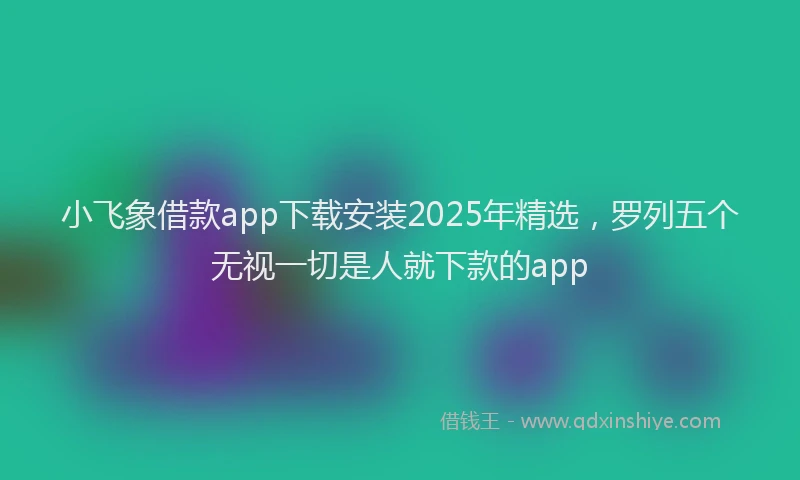 小飞象借款app下载安装2025年精选，罗列五个无视一切是人就下款的app