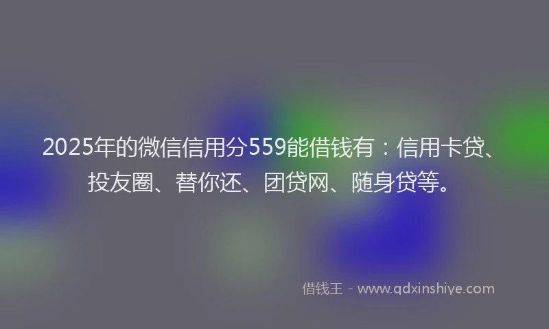 2025年的微信信用分559能借钱有：信用卡贷、投友圈、替你还、团贷网、随身贷等。