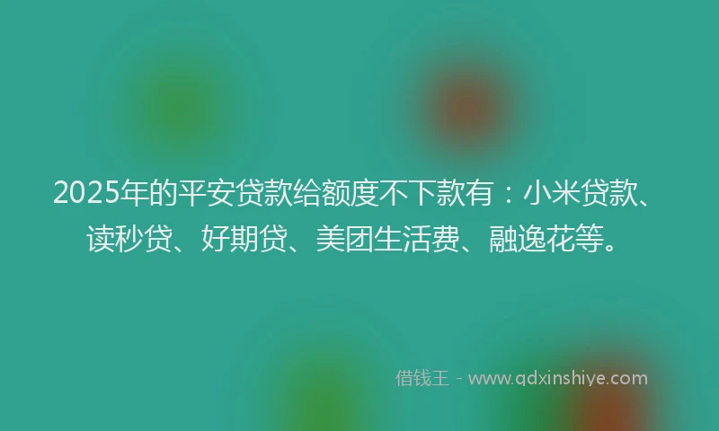 2025年的平安贷款给额度不下款有：小米贷款、读秒贷、好期贷、美团生活费、融逸花等。