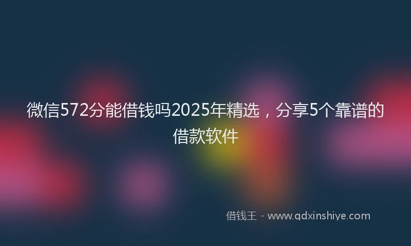 微信572分能借钱吗2025年精选，分享5个靠谱的借款软件
