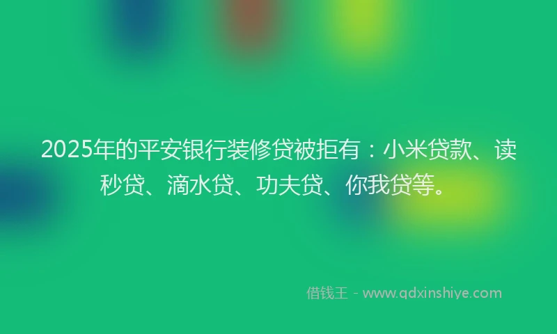 2025年的平安银行装修贷被拒有：小米贷款、读秒贷、滴水贷、功夫贷、你我贷等。