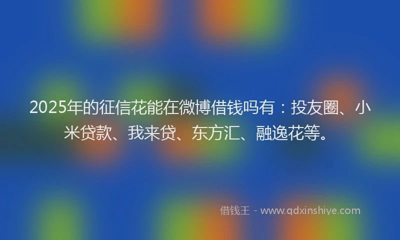 2025年的征信花能在微博借钱吗有：投友圈、小米贷款、我来贷、东方汇、融逸花等。