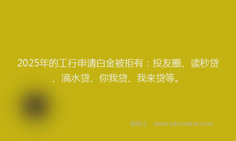2025年的工行申请白金被拒有：投友圈、读秒贷、滴水贷、你我贷、我来贷等。
