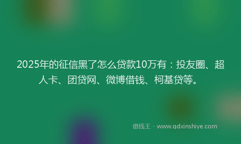 2025年的征信黑了怎么贷款10万有：投友圈、超人卡、团贷网、微博借钱、柯基贷等。