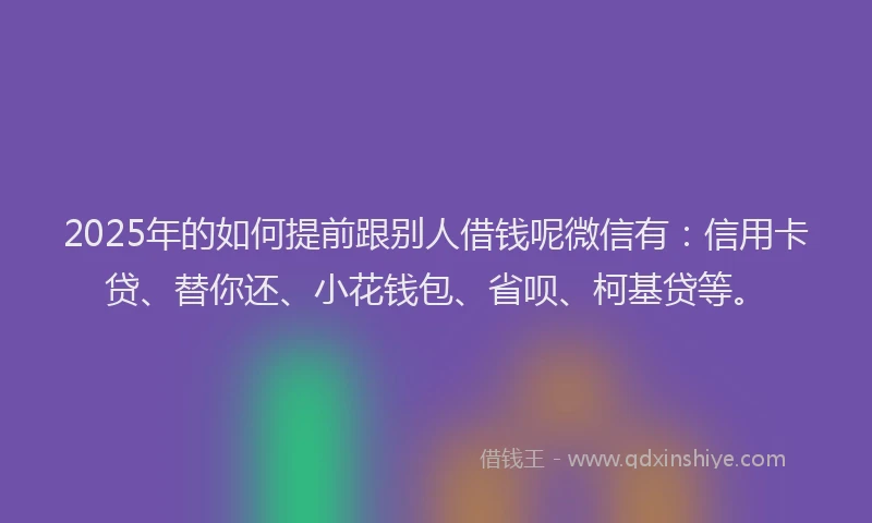 2025年的如何提前跟别人借钱呢微信有：信用卡贷、替你还、小花钱包、省呗、柯基贷等。
