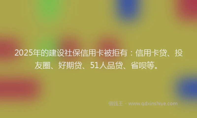 2025年的建设社保信用卡被拒有：信用卡贷、投友圈、好期贷、51人品贷、省呗等。