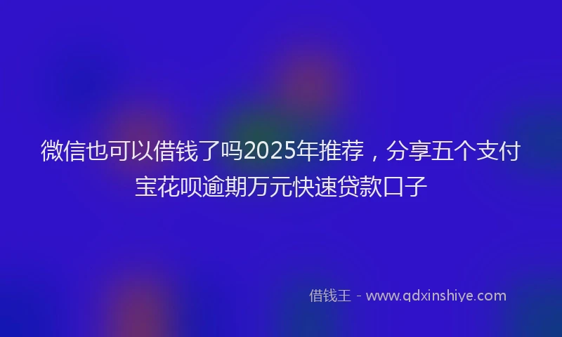 微信也可以借钱了吗2025年推荐，分享五个支付宝花呗逾期万元快速贷款口子