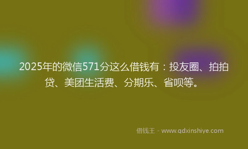 2025年的微信571分这么借钱有：投友圈、拍拍贷、美团生活费、分期乐、省呗等。