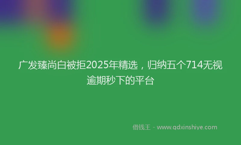 广发臻尚白被拒2025年精选，归纳五个714无视逾期秒下的平台