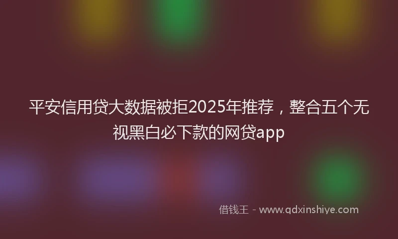 平安信用贷大数据被拒2025年推荐，整合五个无视黑白必下款的网贷app