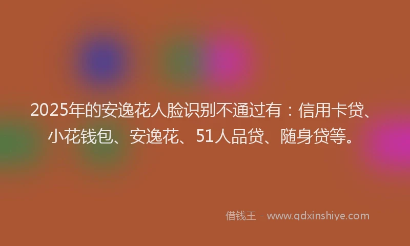 2025年的安逸花人脸识别不通过有：信用卡贷、小花钱包、安逸花、51人品贷、随身贷等。