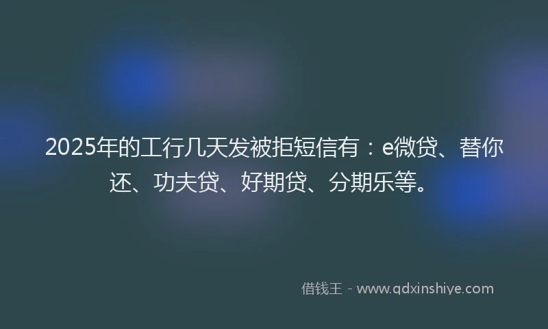 2025年的工行几天发被拒短信有：e微贷、替你还、功夫贷、好期贷、分期乐等。