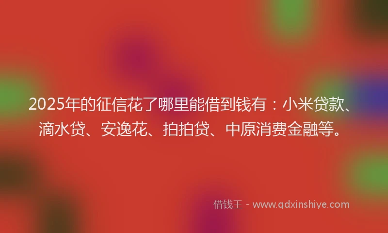 2025年的征信花了哪里能借到钱有：小米贷款、滴水贷、安逸花、拍拍贷、中原消费金融等。