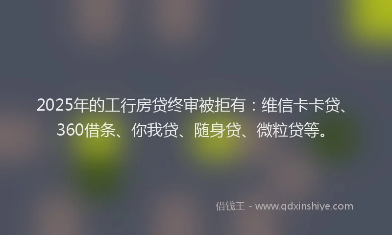2025年的工行房贷终审被拒有：维信卡卡贷、360借条、你我贷、随身贷、微粒贷等。