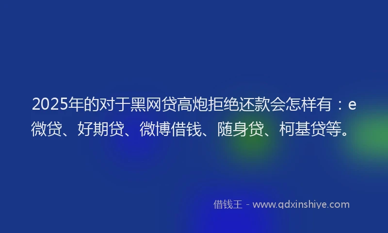 2025年的对于黑网贷高炮拒绝还款会怎样有：e微贷、好期贷、微博借钱、随身贷、柯基贷等。