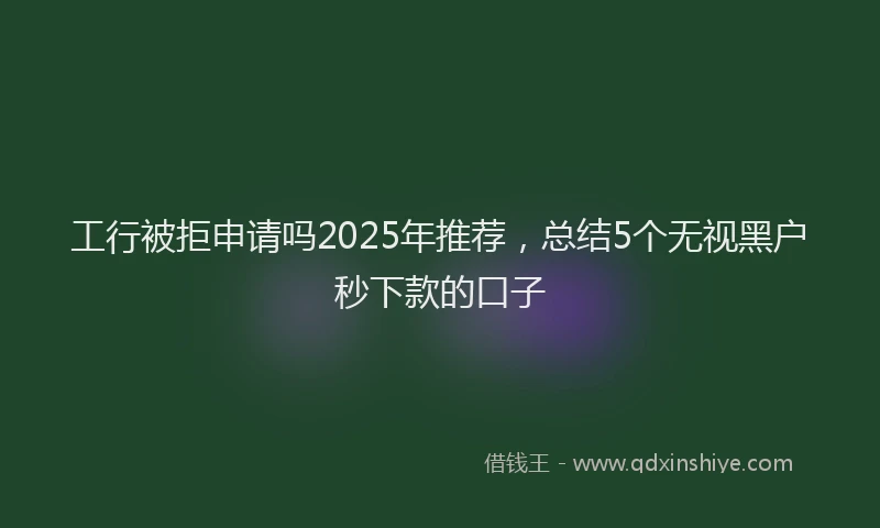 工行被拒申请吗2025年推荐，总结5个无视黑户秒下款的口子
